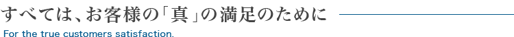 すべては、お客様の「真」の満足のために